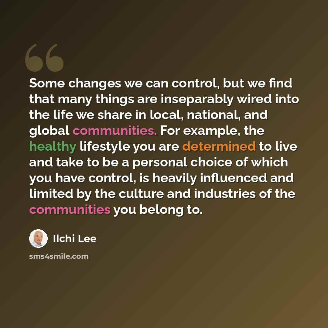 “Some changes we can control, but we find that many things are inseparably wired into the life we share in local, national, and global communities. For example, the healthy lifestyle you are determined to live and take to be a personal choice of which you have control, is heavily influenced and…” quote by Ilchi Lee