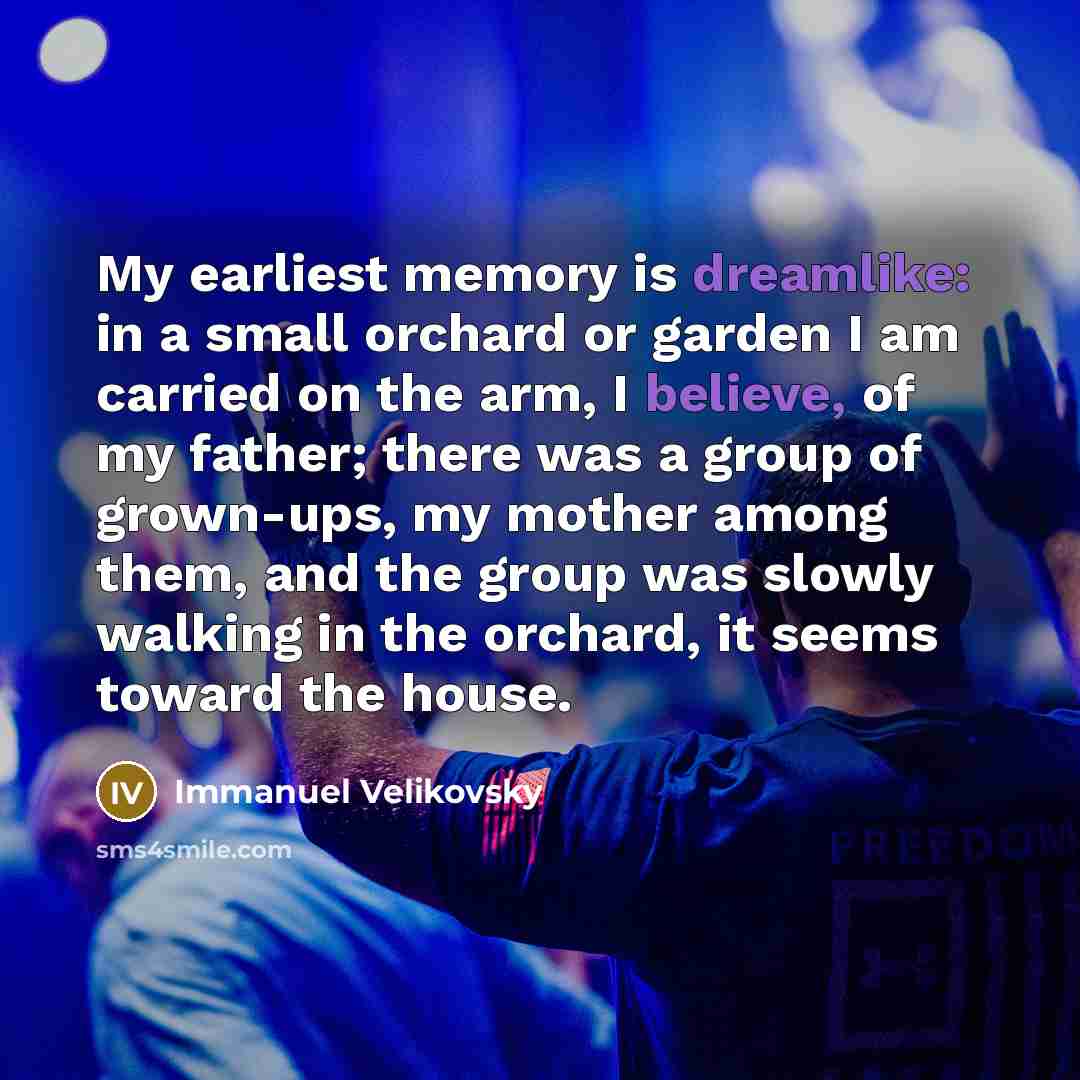 “My earliest memory is dreamlike: in a small orchard or garden I am carried on the arm, I believe, of my father; there was a group of grown-ups, my mother among them, and the group was slowly walking in the orchard, it seems toward the house.” quote by Immanuel Velikovsky