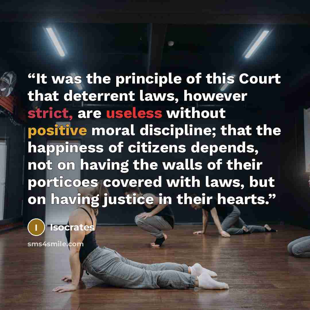“It was the principle of this Court that deterrent laws, however strict, are useless without positive moral discipline; that the happiness of citizens depends, not on having the walls of their porticoes covered with laws, but on having justice in their hearts.” quote by Isocrates