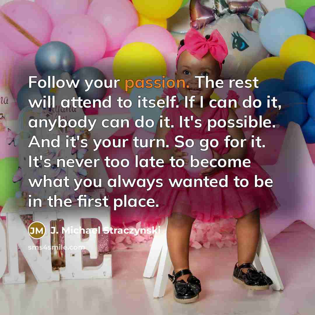 “Follow your passion. The rest will attend to itself. If I can do it, anybody can do it. It's possible. And it's your turn. So go for it. It's never too late to become what you always wanted to be in the first place.” quote by J. Michael Straczynski