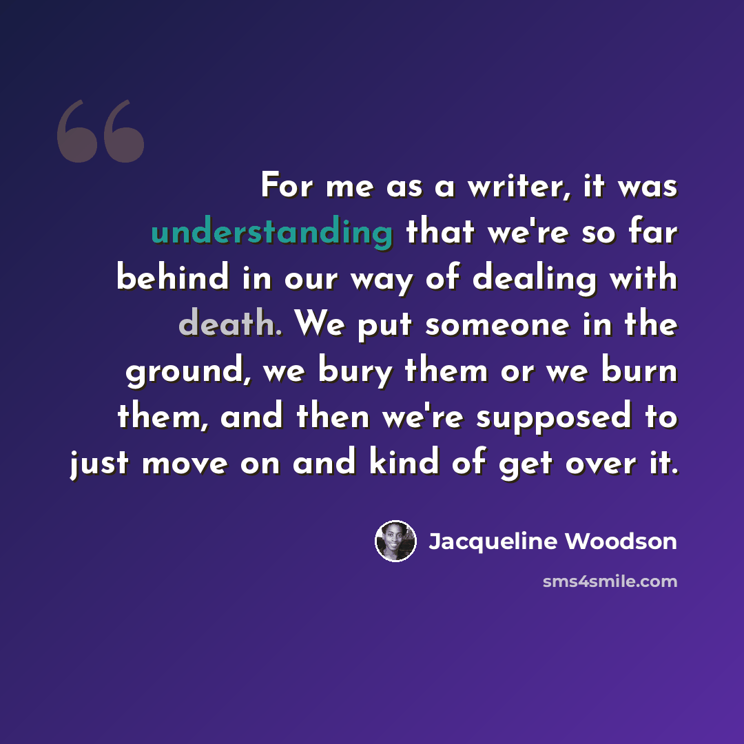“For me as a writer, it was understanding that we're so far behind in our way of dealing with death. We put someone in the ground, we bury them or we burn them, and then we're supposed to just move on and kind of get over it.” quote by Jacqueline Woodson