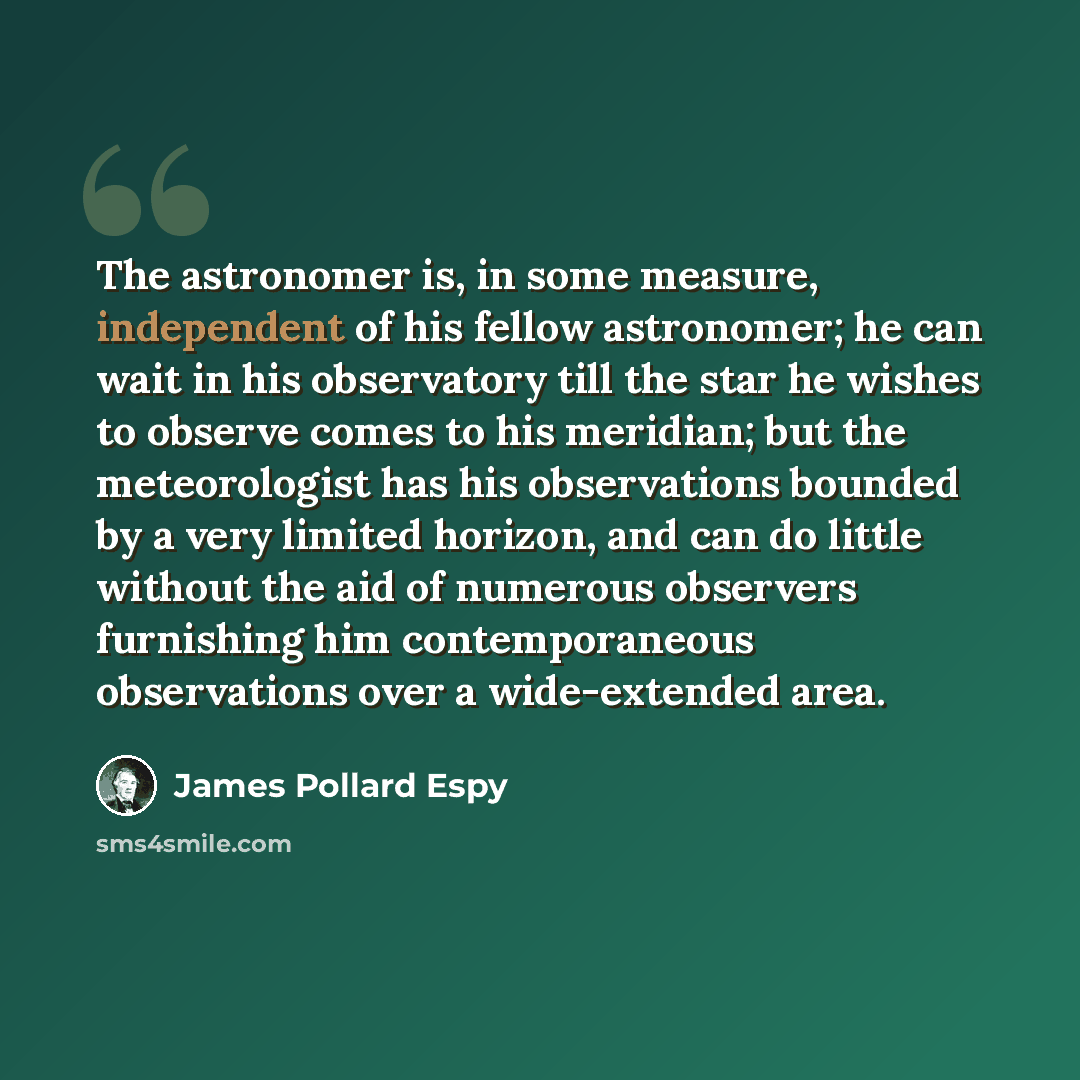 “The astronomer is, in some measure, independent of his fellow astronomer; he can wait in his observatory till the star he wishes to observe comes to his meridian; but the meteorologist has his observations bounded by a very limited horizon, and can do little without the aid of numerous observers…” quote by James Pollard Espy
