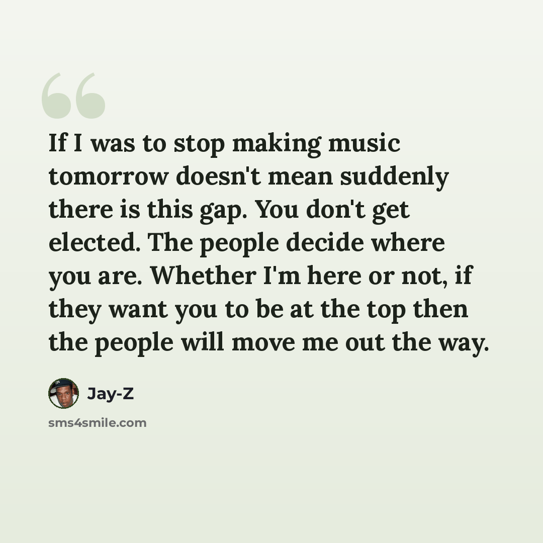 “If I was to stop making music tomorrow doesn't mean suddenly there is this gap. You don't get elected. The people decide where you are. Whether I'm here or not, if they want you to be at the top then the people will move me out the way.” quote by Jay-Z
