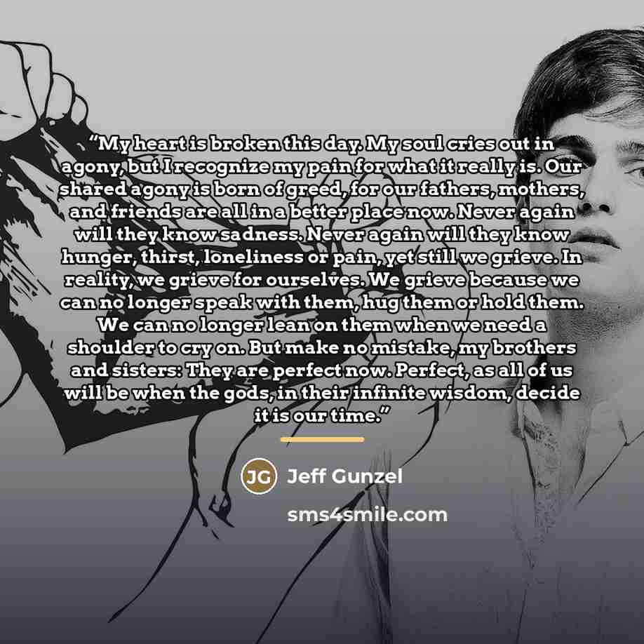 “My heart is broken this day. My soul cries out in agony, but I recognize my pain for what it really is. Our shared agony is born of greed, for our fathers, mothers, and friends are all in a better place now. Never again will they know sadness. Never again will they know hunger, thirst, loneliness…” quote by Jeff Gunzel