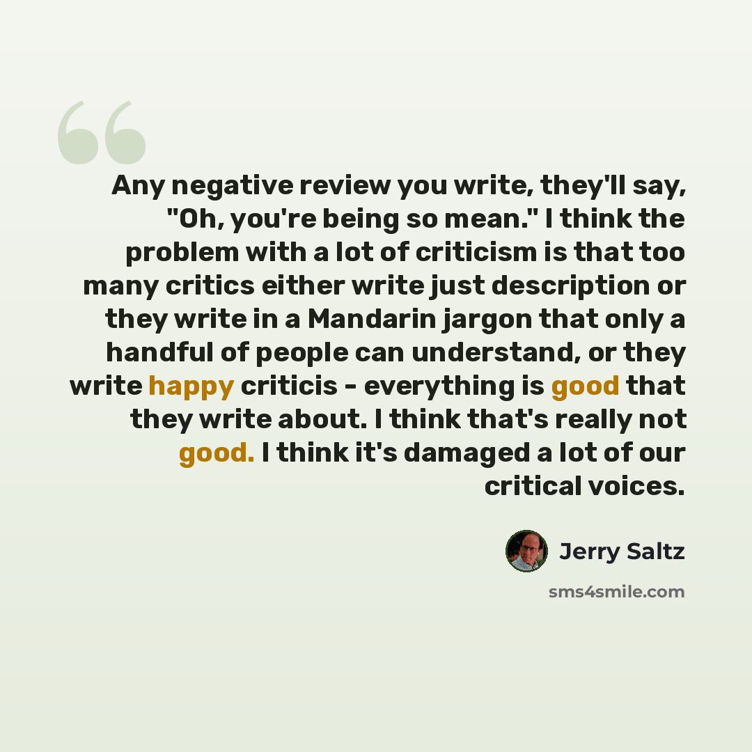 “Any negative review you write, they'll say, "Oh, you're being so mean." I think the problem with a lot of criticism is that too many critics either write just description or they write in a Mandarin jargon that only a handful of people can understand, or they write happy criticis - everything is…” quote by Jerry Saltz