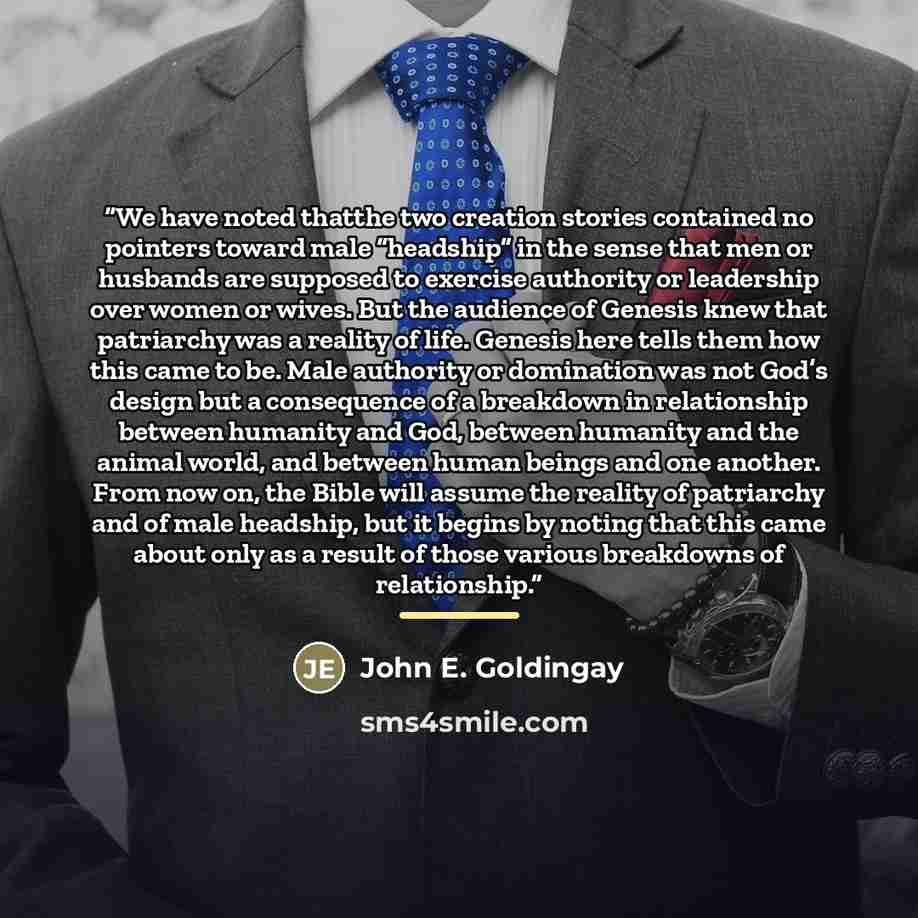 “We have noted thatthe two creation stories contained no pointers toward male “headship” in the sense that men or husbands are supposed to exercise authority or leadership over women or wives. But the audience of Genesis knew that patriarchy was a reality of life. Genesis here tells them how this…” quote by John E. Goldingay