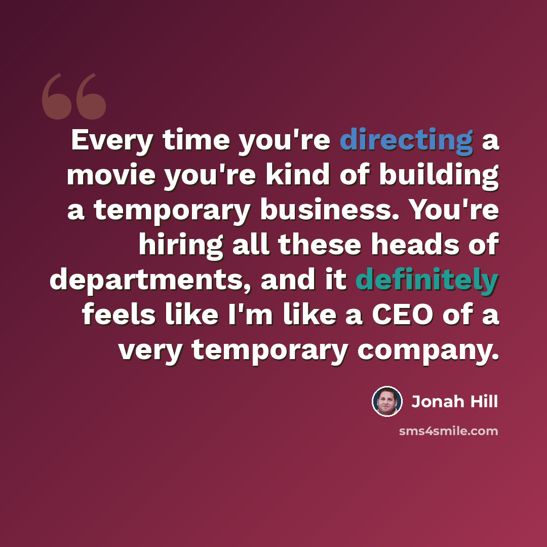 “Every time you're directing a movie you're kind of building a temporary business. You're hiring all these heads of departments, and it definitely feels like I'm like a CEO of a very temporary company.” quote by Jonah Hill