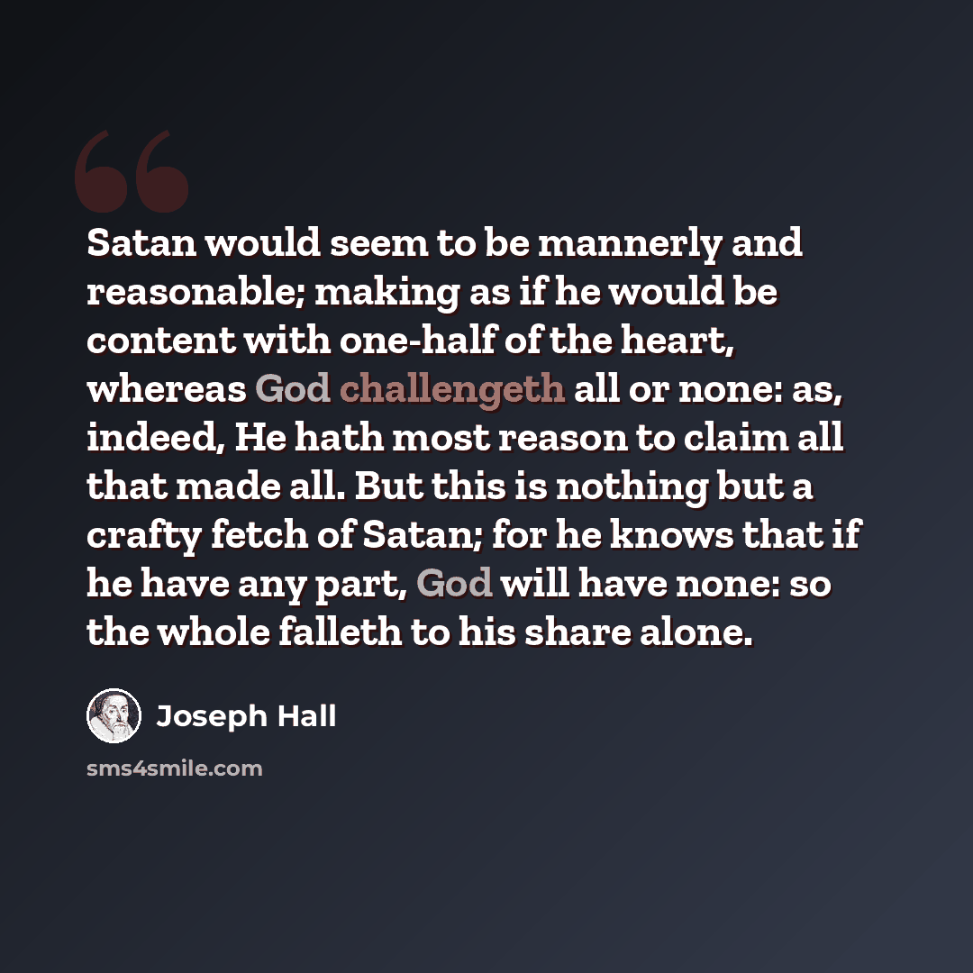 “Satan would seem to be mannerly and reasonable; making as if he would be content with one-half of the heart, whereas God challengeth all or none: as, indeed, He hath most reason to claim all that made all. But this is nothing but a crafty fetch of Satan; for he knows that if he have any part, God…” quote by Joseph Hall