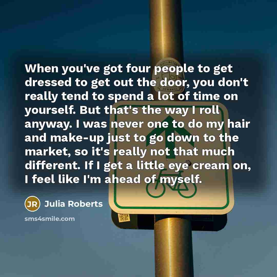 “When you've got four people to get dressed to get out the door, you don't really tend to spend a lot of time on yourself. But that's the way I roll anyway. I was never one to do my hair and make-up just to go down to the market, so it's really not that much different. If I get a little eye cream…” quote by Julia Roberts