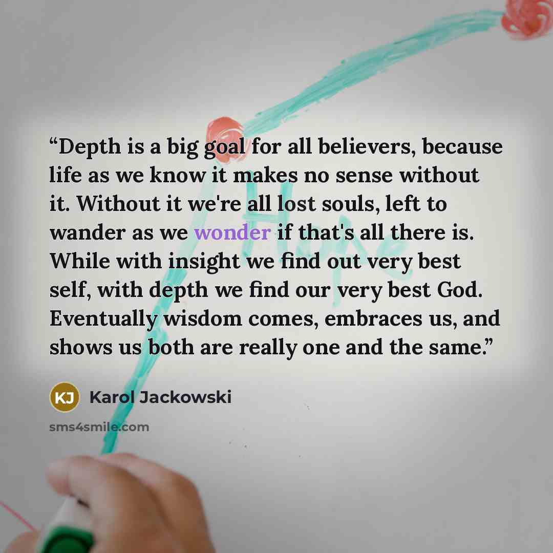 “Depth is a big goal for all believers, because life as we know it makes no sense without it. Without it we're all lost souls, left to wander as we wonder if that's all there is. While with insight we find out very best self, with depth we find our very best God. Eventually wisdom comes, embraces…” quote by Karol Jackowski