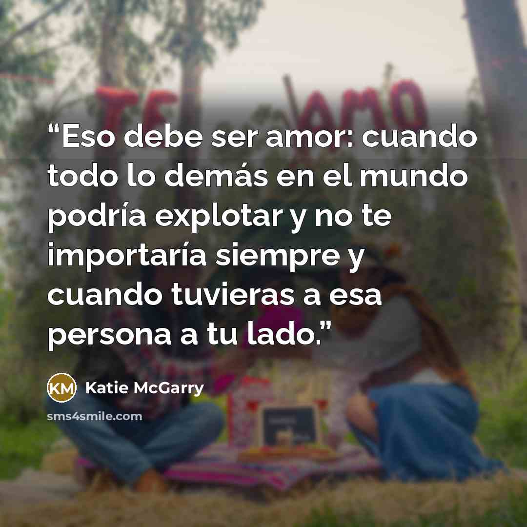 “Eso debe ser amor: cuando todo lo demás en el mundo podría explotar y no te importaría siempre y cuando tuvieras a esa persona a tu lado.” quote by Katie McGarry