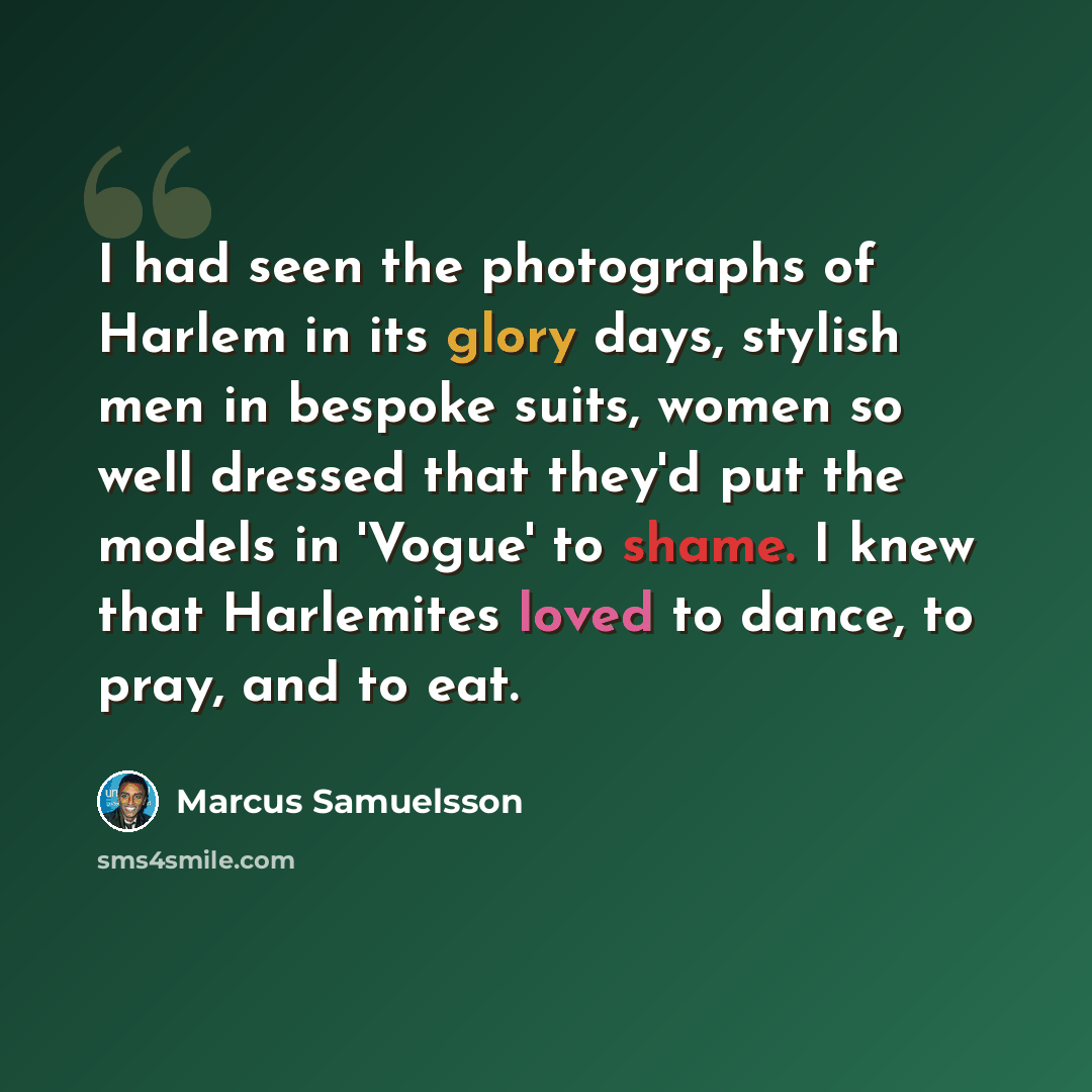 “I had seen the photographs of Harlem in its glory days, stylish men in bespoke suits, women so well dressed that they'd put the models in 'Vogue' to shame. I knew that Harlemites loved to dance, to pray, and to eat.” quote by Marcus Samuelsson