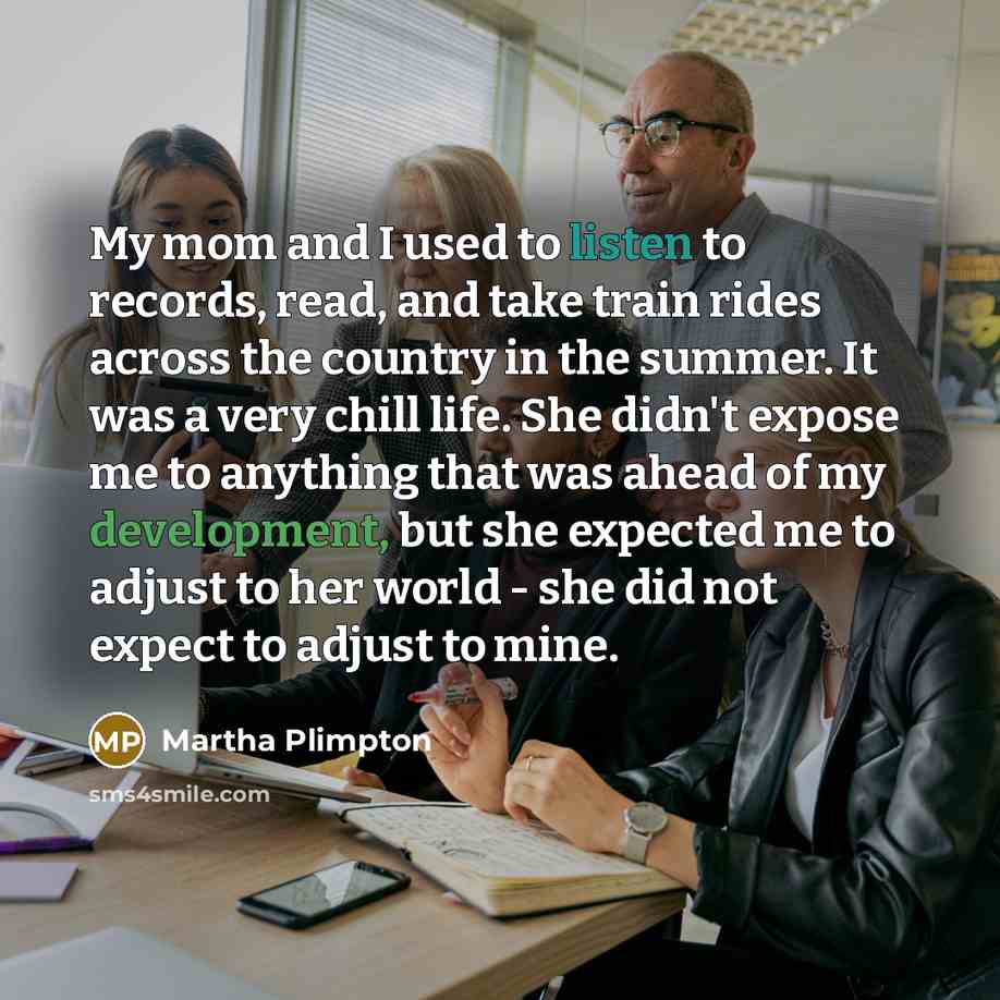 “My mom and I used to listen to records, read, and take train rides across the country in the summer. It was a very chill life. She didn't expose me to anything that was ahead of my development, but she expected me to adjust to her world - she did not expect to adjust to mine.” quote by Martha Plimpton
