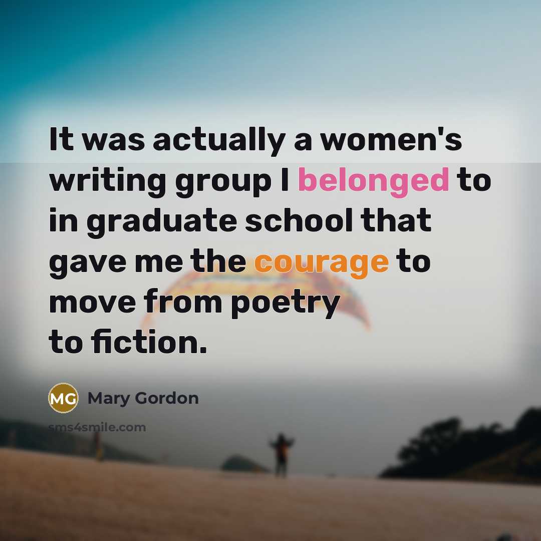 “It was actually a women's writing group I belonged to in graduate school that gave me the courage to move from poetry to fiction.” quote by Mary Gordon