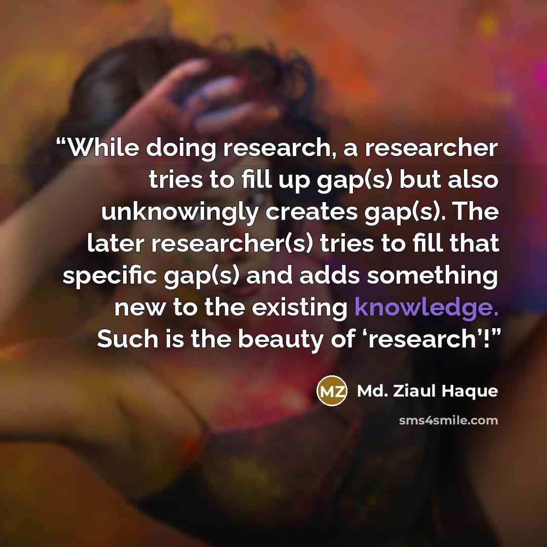 “While doing research, a researcher tries to fill up gap(s) but also unknowingly creates gap(s). The later researcher(s) tries to fill that specific gap(s) and adds something new to the existing knowledge. Such is the beauty of ‘research’!” quote by Md. Ziaul Haque
