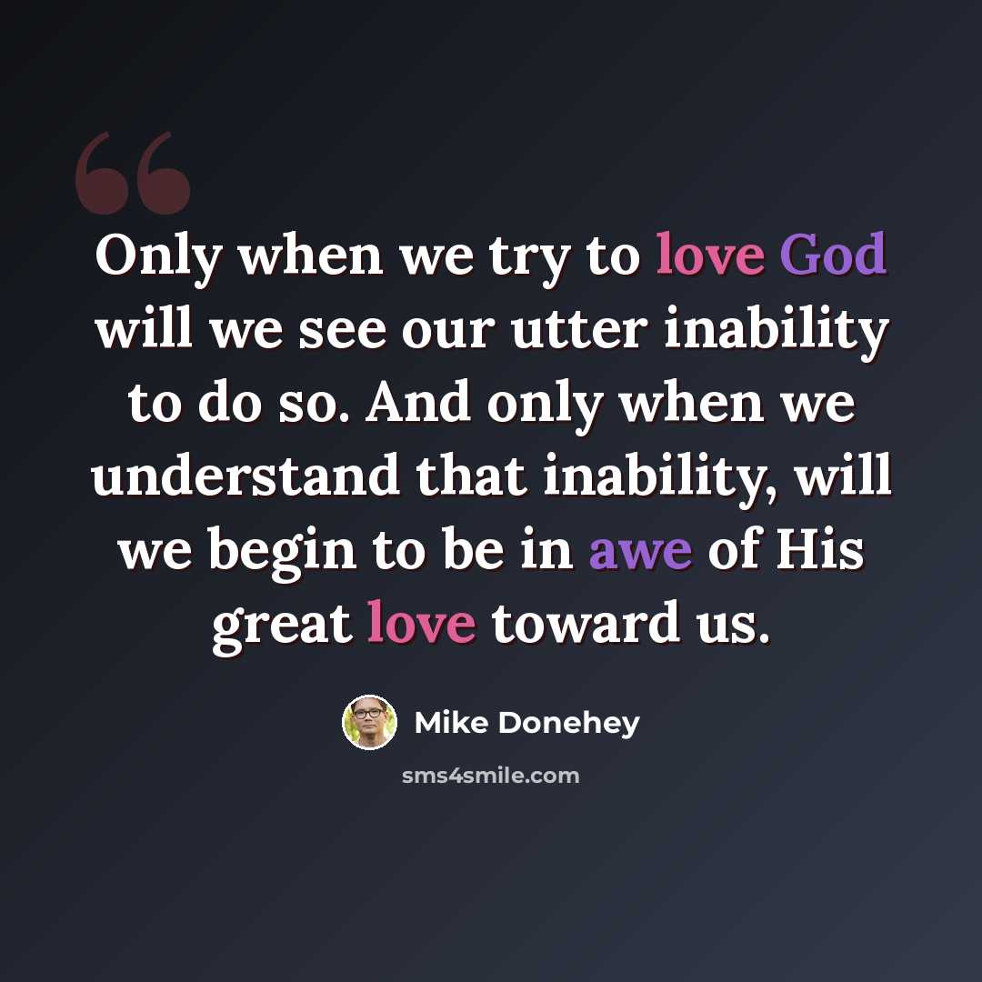 “Only when we try to love God will we see our utter inability to do so. And only when we understand that inability, will we begin to be in awe of His great love toward us.” quote by Mike Donehey
