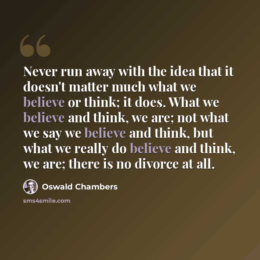 “Never run away with the idea that it doesn't matter much what we believe or think; it does. What we believe and think, we are; not what we say we believe and think, but what we really do believe and think, we are; there is no divorce at all.” quote by Oswald Chambers