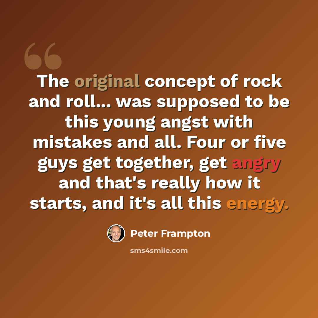 “The original concept of rock and roll... was supposed to be this young angst with mistakes and all. Four or five guys get together, get angry and that's really how it starts, and it's all this energy.” quote by Peter Frampton