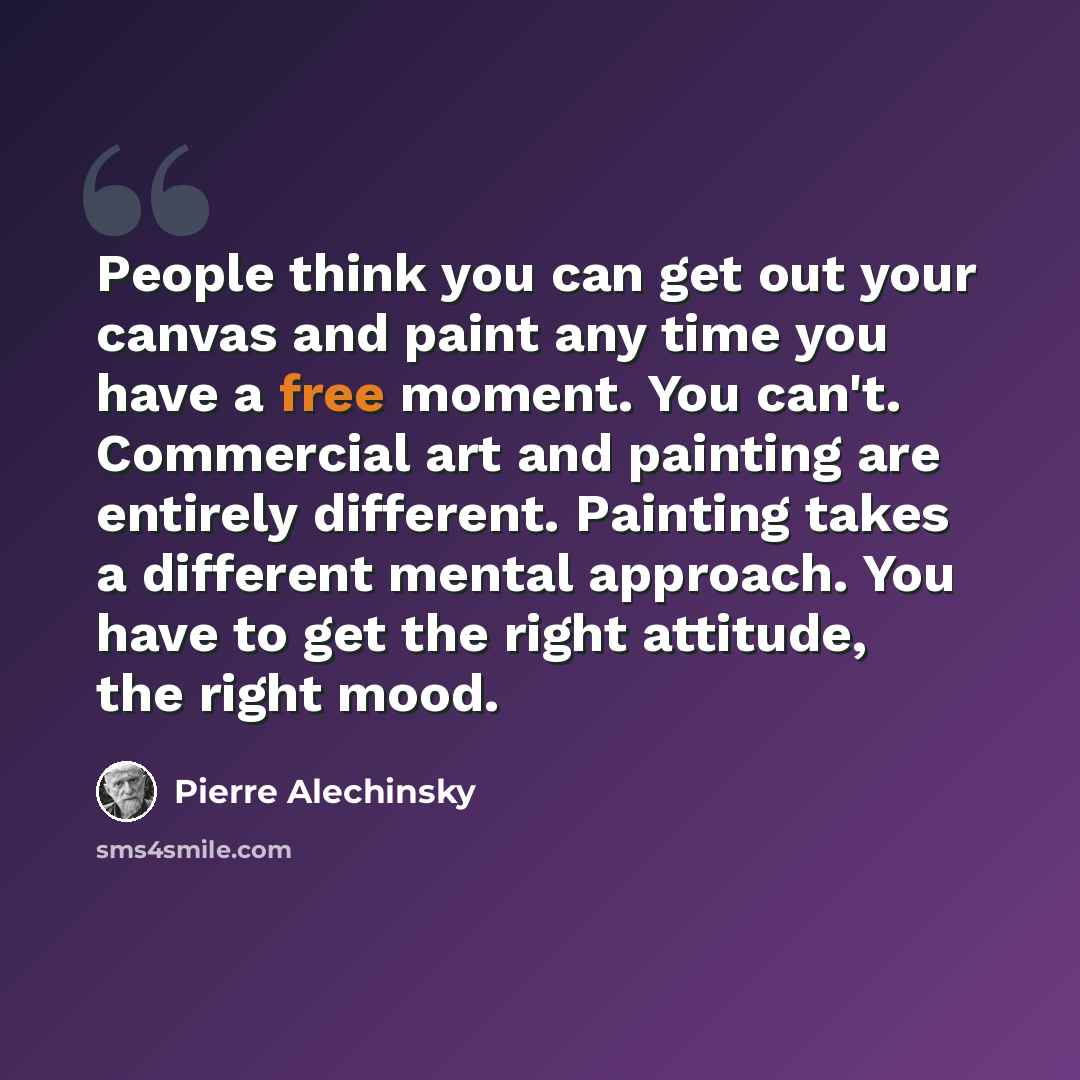 “People think you can get out your canvas and paint any time you have a free moment. You can't. Commercial art and painting are entirely different. Painting takes a different mental approach. You have to get the right attitude, the right mood.” quote by Pierre Alechinsky