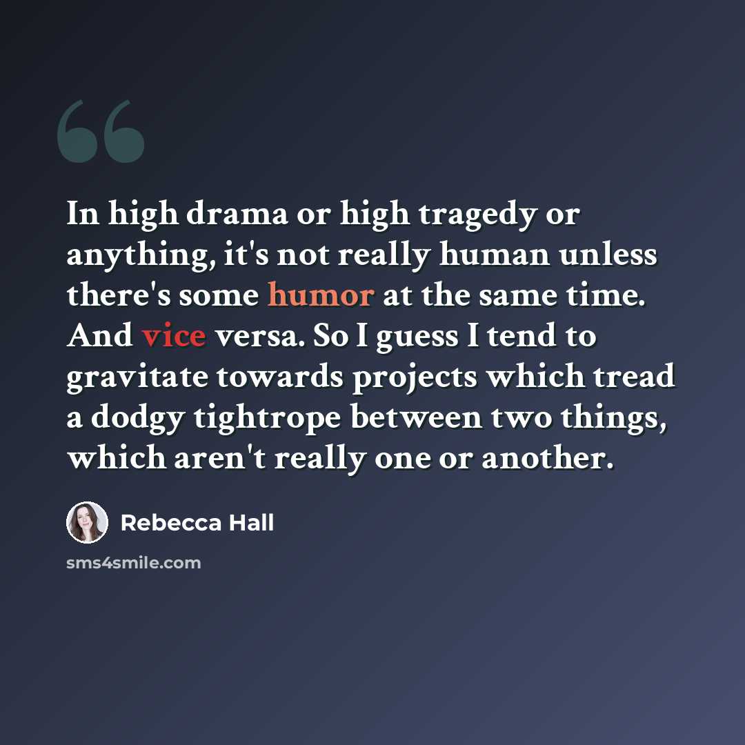 “In high drama or high tragedy or anything, it's not really human unless there's some humor at the same time. And vice versa. So I guess I tend to gravitate towards projects which tread a dodgy tightrope between two things, which aren't really one or another.” quote by Rebecca Hall