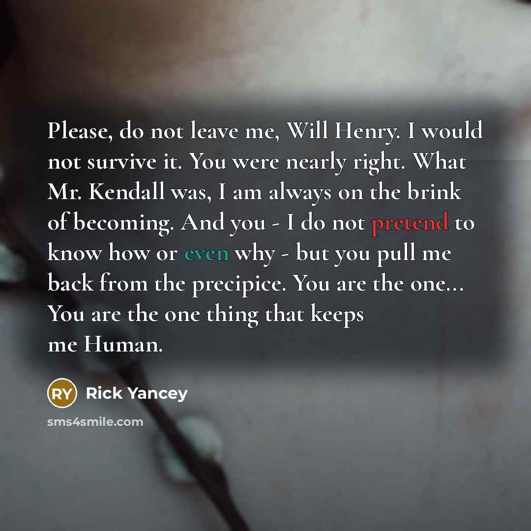 “Please, do not leave me, Will Henry. I would not survive it. You were nearly right. What Mr. Kendall was, I am always on the brink of becoming. And you - I do not pretend to know how or even why - but you pull me back from the precipice. You are the one... You are the one thing that keeps me Human.” quote by Rick Yancey