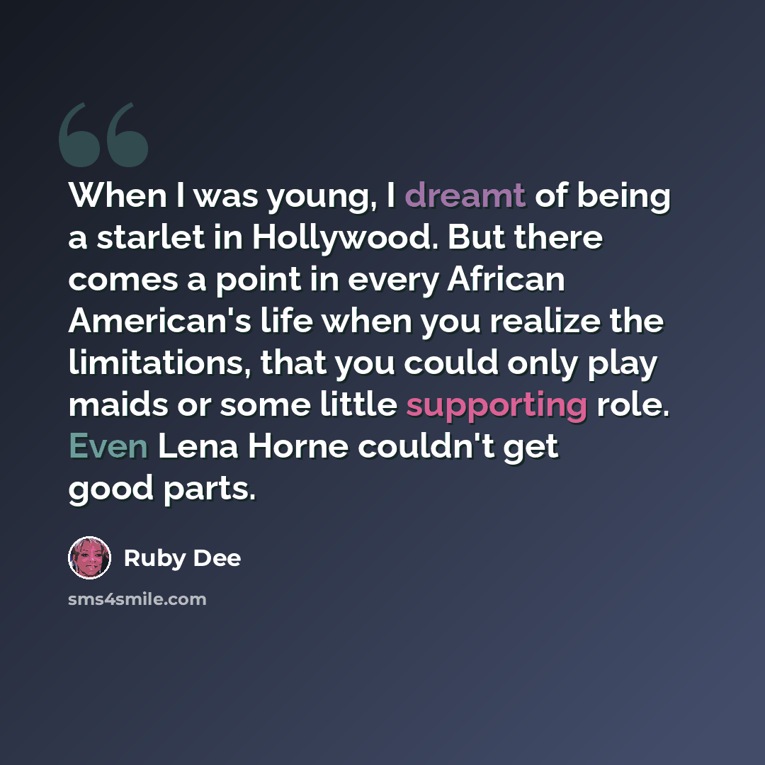“When I was young, I dreamt of being a starlet in Hollywood. But there comes a point in every African American's life when you realize the limitations, that you could only play maids or some little supporting role. Even Lena Horne couldn't get good parts.” quote by Ruby Dee
