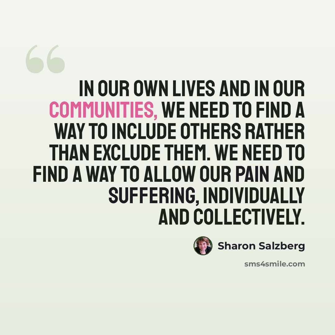 “In our own lives and in our communities, we need to find a way to include others rather than exclude them. We need to find a way to allow our pain and suffering, individually and collectively.” quote by Sharon Salzberg