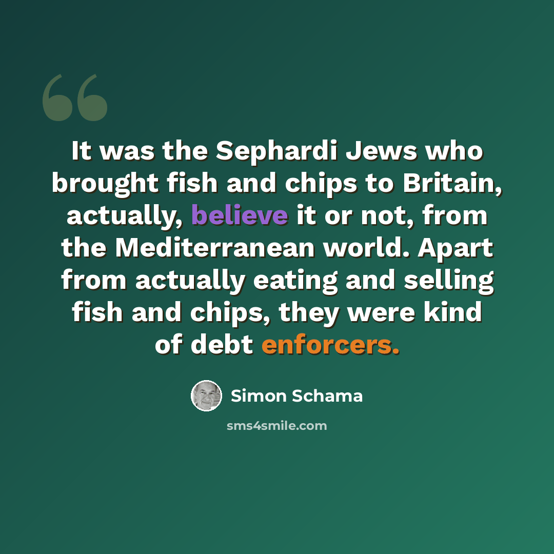 “It was the Sephardi Jews who brought fish and chips to Britain, actually, believe it or not, from the Mediterranean world. Apart from actually eating and selling fish and chips, they were kind of debt enforcers.” quote by Simon Schama