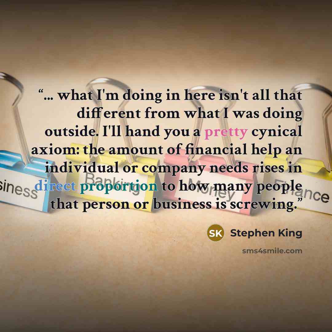 “... what I'm doing in here isn't all that different from what I was doing outside. I'll hand you a pretty cynical axiom: the amount of financial help an individual or company needs rises in direct proportion to how many people that person or business is screwing.” quote by Stephen King