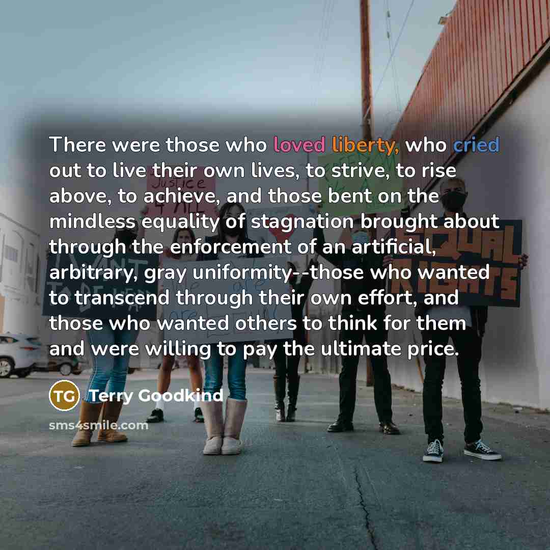 “There were those who loved liberty, who cried out to live their own lives, to strive, to rise above, to achieve, and those bent on the mindless equality of stagnation brought about through the enforcement of an artificial, arbitrary, gray uniformity--those who wanted to transcend through their own…” quote by Terry Goodkind