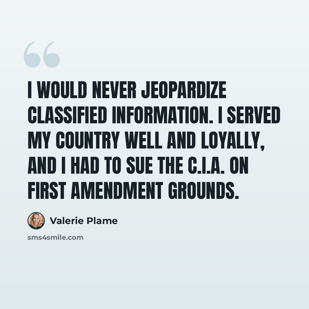“I would never jeopardize classified information. I served my country well and loyally, and I had to sue the C.I.A. on First Amendment grounds.” quote by Valerie Plame