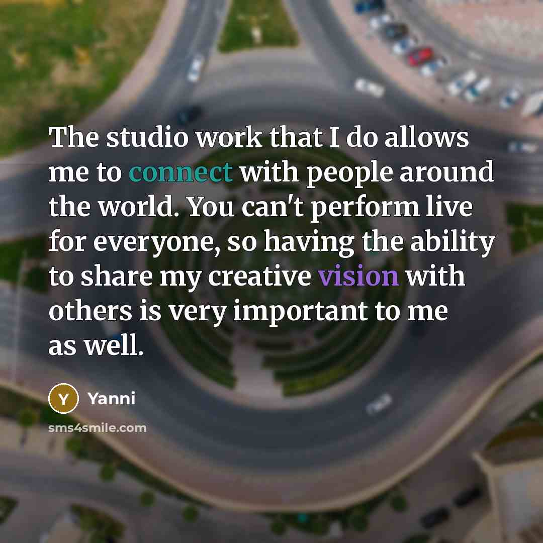 “The studio work that I do allows me to connect with people around the world. You can't perform live for everyone, so having the ability to share my creative vision with others is very important to me as well.” quote by Yanni