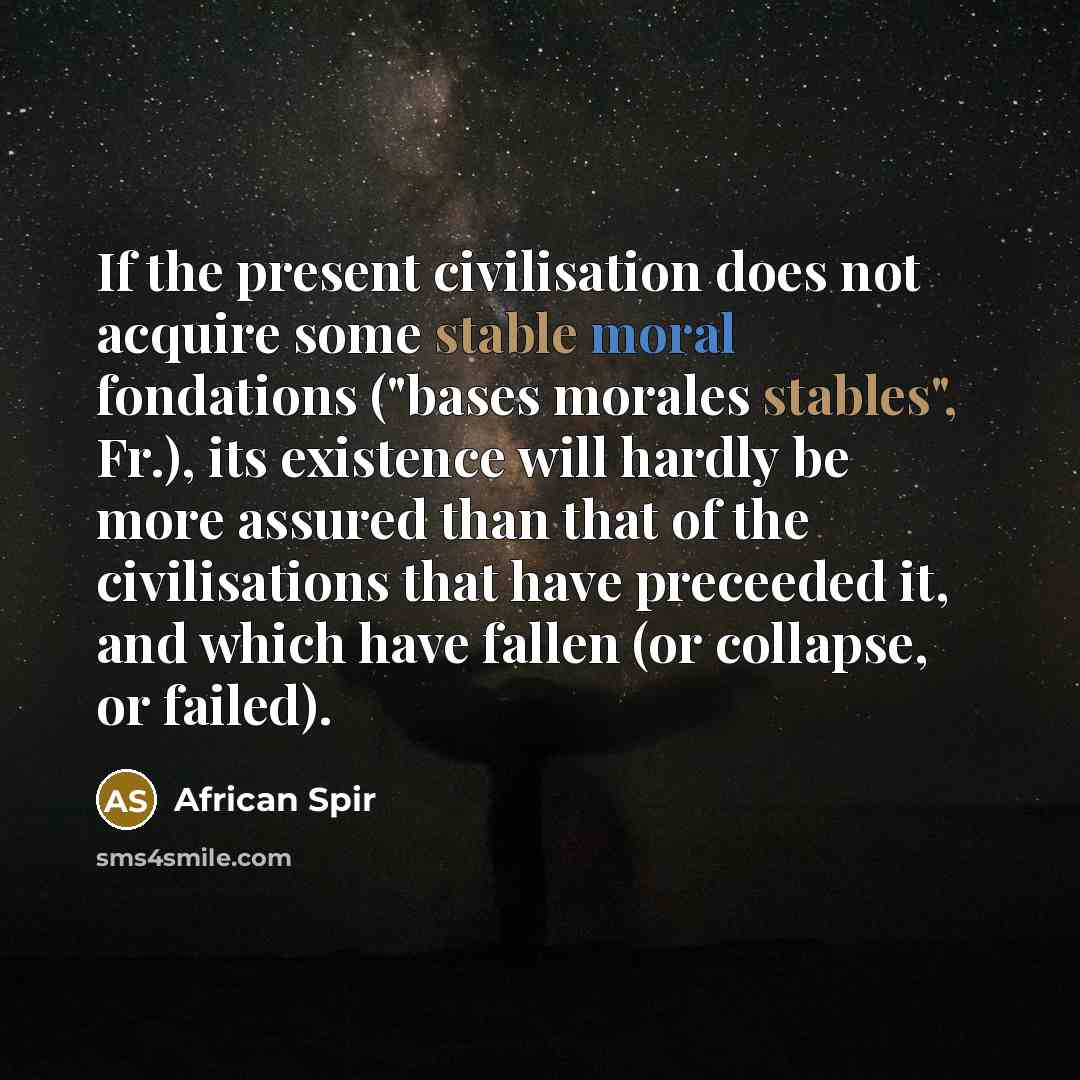 “If the present civilisation does not acquire some stable moral fondations ("bases morales stables", Fr.), its existence will hardly be more assured than that of the civilisations that have preceeded it, and which have fallen (or collapse, or failed).” quote by African Spir
