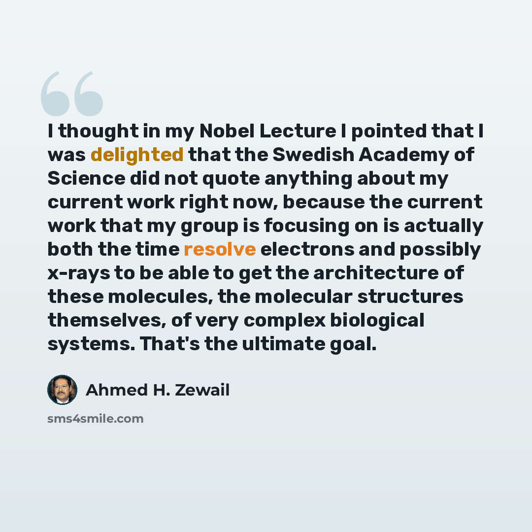 “I thought in my Nobel Lecture I pointed that I was delighted that the Swedish Academy of Science did not quote anything about my current work right now, because the current work that my group is focusing on is actually both the time resolve electrons and possibly x-rays to be able to get the…” quote by Ahmed H. Zewail