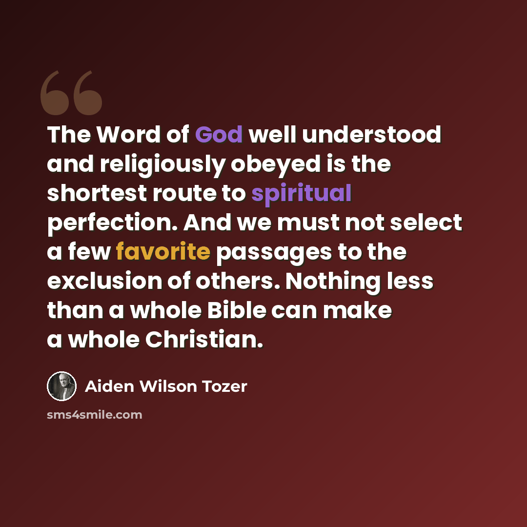 “The Word of God well understood and religiously obeyed is the shortest route to spiritual perfection. And we must not select a few favorite passages to the exclusion of others. Nothing less than a whole Bible can make a whole Christian.” quote by Aiden Wilson Tozer