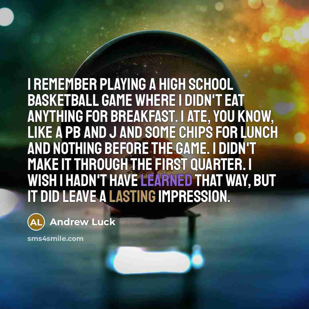 “I remember playing a high school basketball game where I didn't eat anything for breakfast. I ate, you know, like a PB and J and some chips for lunch and nothing before the game. I didn't make it through the first quarter. I wish I hadn't have learned that way, but it did leave a lasting impression.” quote by Andrew Luck