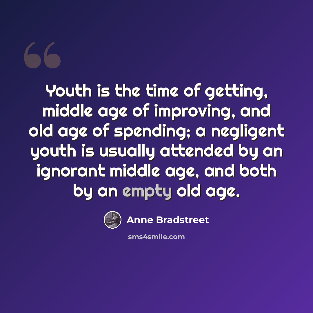 “Youth is the time of getting, middle age of improving, and old age of spending; a negligent youth is usually attended by an ignorant middle age, and both by an empty old age.” quote by Anne Bradstreet