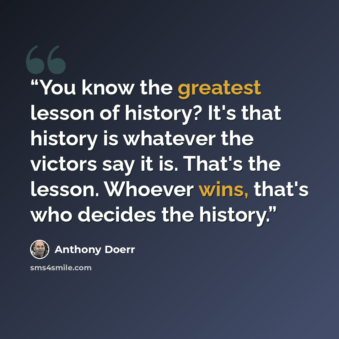 “You know the greatest lesson of history? It's that history is whatever the victors say it is. That's the lesson. Whoever wins, that's who decides the history.” quote by Anthony Doerr