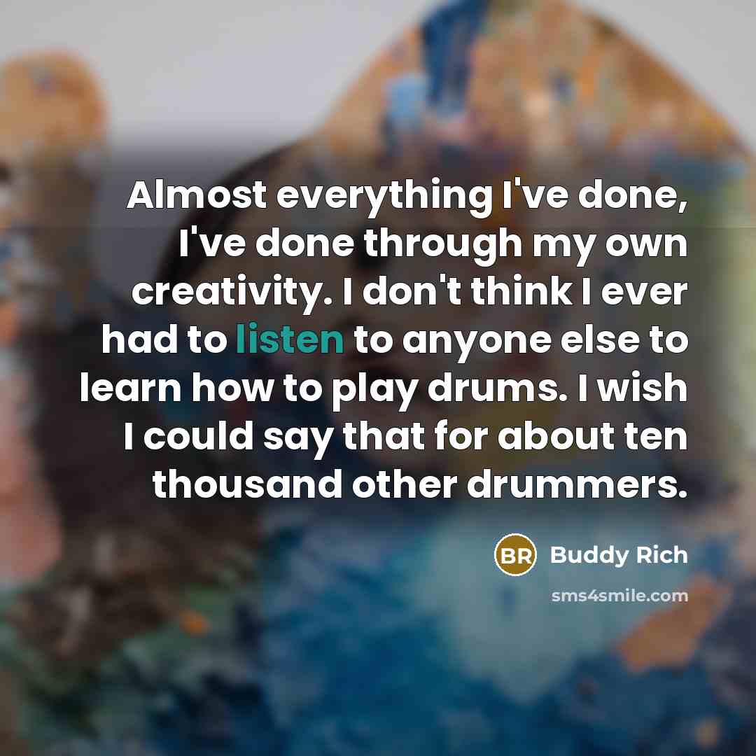“Almost everything I've done, I've done through my own creativity. I don't think I ever had to listen to anyone else to learn how to play drums. I wish I could say that for about ten thousand other drummers.” quote by Buddy Rich
