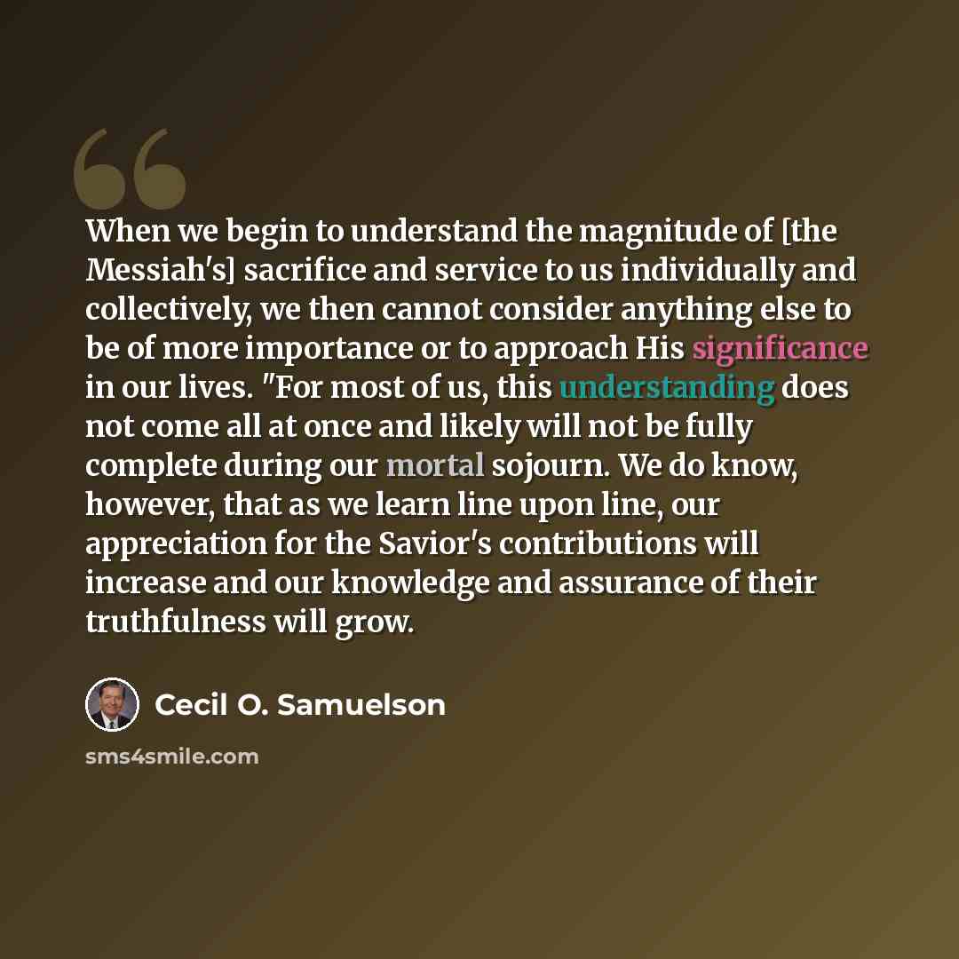 “When we begin to understand the magnitude of [the Messiah's] sacrifice and service to us individually and collectively, we then cannot consider anything else to be of more importance or to approach His significance in our lives. "For most of us, this understanding does not come all at once and…” quote by Cecil O. Samuelson