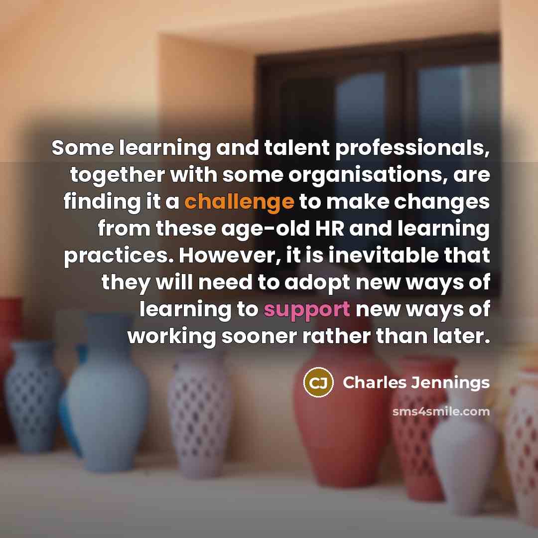 “Some learning and talent professionals, together with some organisations, are finding it a challenge to make changes from these age-old HR and learning practices. However, it is inevitable that they will need to adopt new ways of learning to support new ways of working sooner rather than later.” quote by Charles Jennings