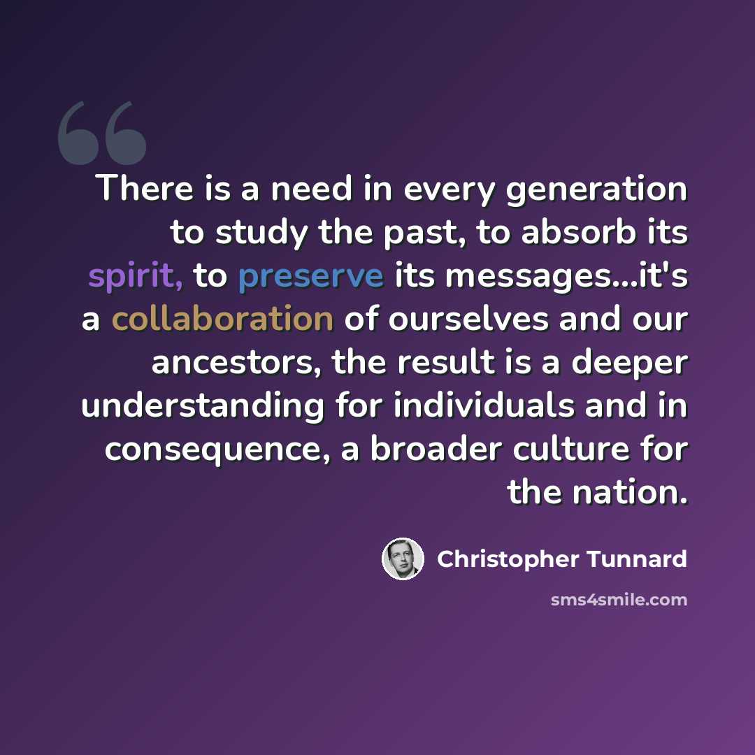 “There is a need in every generation to study the past, to absorb its spirit, to preserve its messages...it's a collaboration of ourselves and our ancestors, the result is a deeper understanding for individuals and in consequence, a broader culture for the nation.” quote by Christopher Tunnard