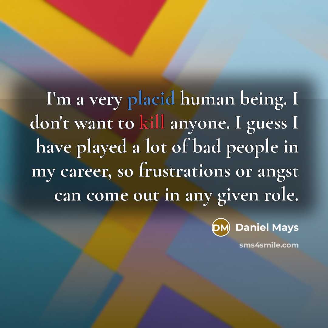 “I'm a very placid human being. I don't want to kill anyone. I guess I have played a lot of bad people in my career, so frustrations or angst can come out in any given role.” quote by Daniel Mays