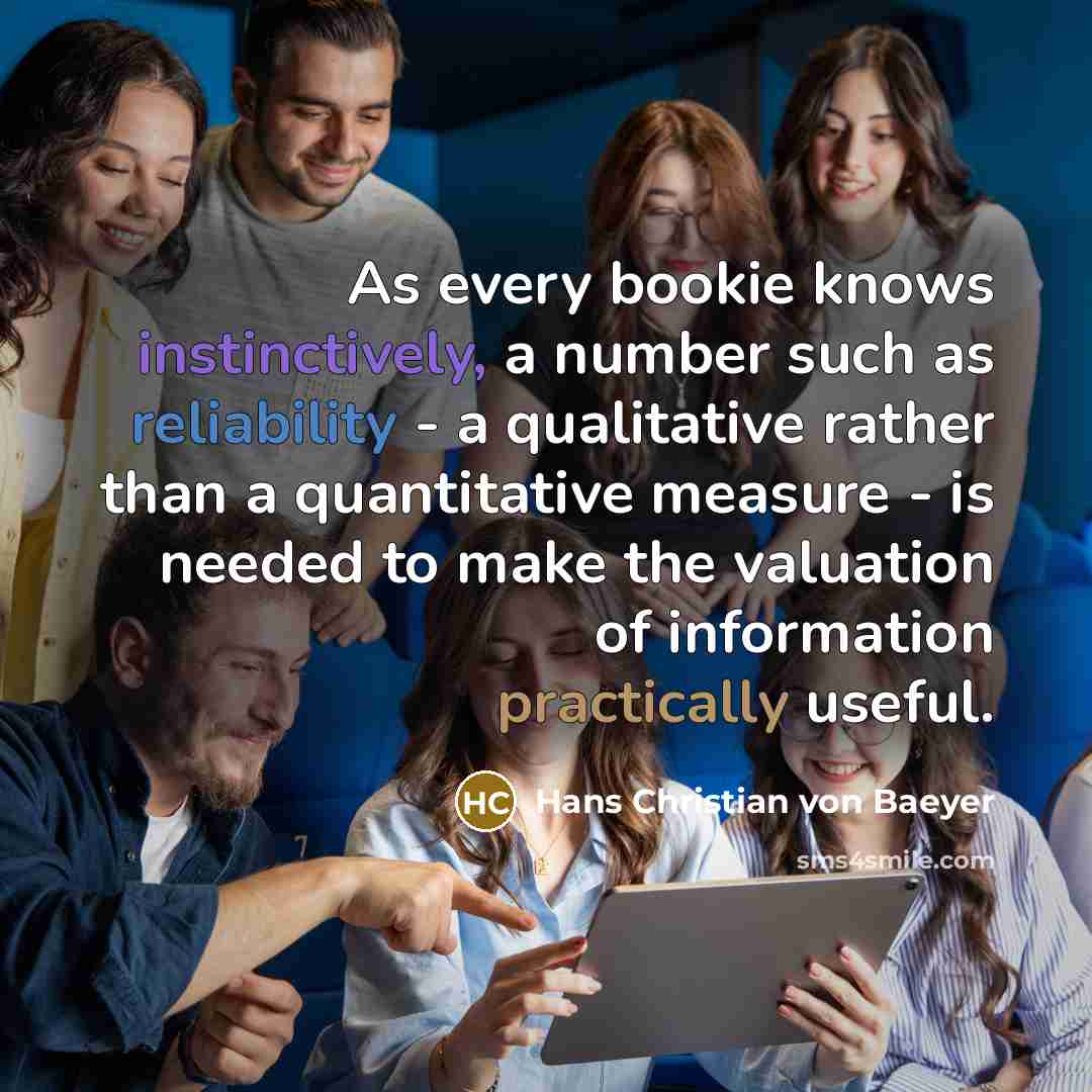 “As every bookie knows instinctively, a number such as reliability - a qualitative rather than a quantitative measure - is needed to make the valuation of information practically useful.” quote by Hans Christian von Baeyer