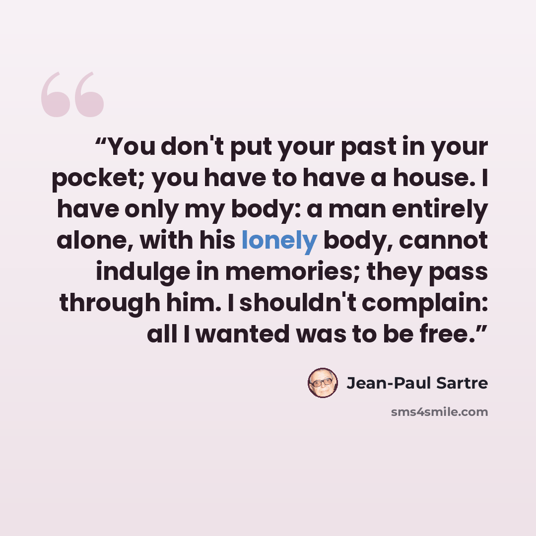 “You don't put your past in your pocket; you have to have a house. I have only my body: a man entirely alone, with his lonely body, cannot indulge in memories; they pass through him. I shouldn't complain: all I wanted was to be free.” quote by Jean-Paul Sartre