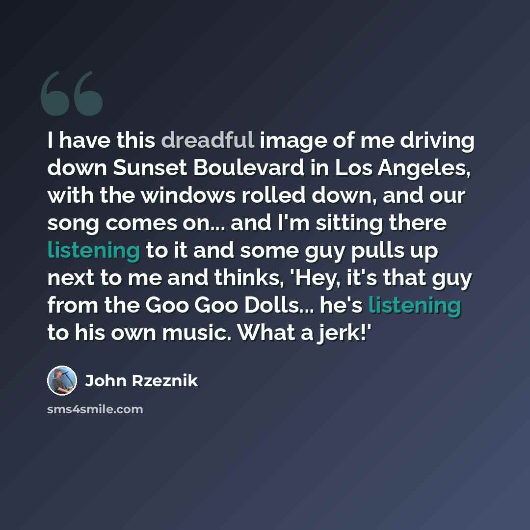 “I have this dreadful image of me driving down Sunset Boulevard in Los Angeles, with the windows rolled down, and our song comes on... and I'm sitting there listening to it and some guy pulls up next to me and thinks, 'Hey, it's that guy from the Goo Goo Dolls... he's listening to his own music…” quote by John Rzeznik