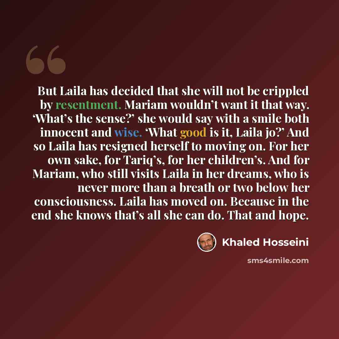 “But Laila has decided that she will not be crippled by resentment. Mariam wouldn’t want it that way. ‘What’s the sense?’ she would say with a smile both innocent and wise. ‘What good is it, Laila jo?’ And so Laila has resigned herself to moving on. For her own sake, for Tariq’s, for her…” quote by Khaled Hosseini