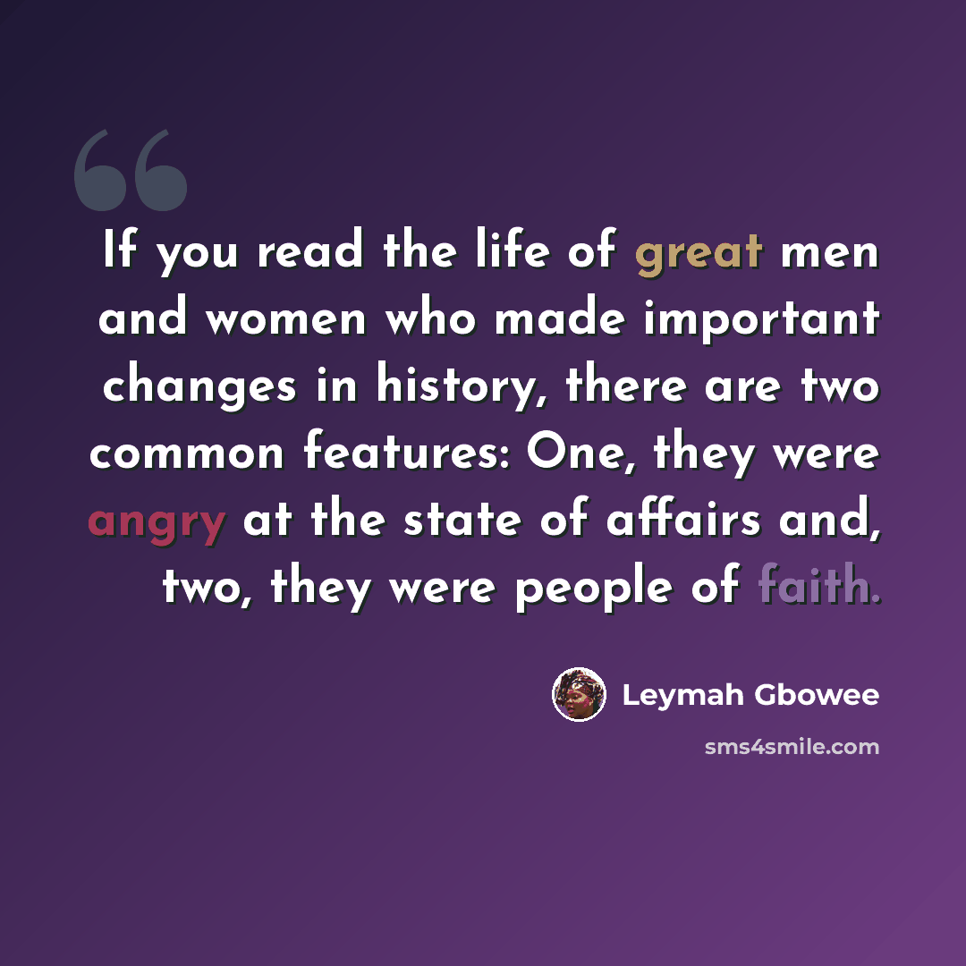 “If you read the life of great men and women who made important changes in history, there are two common features: One, they were angry at the state of affairs and, two, they were people of faith.” quote by Leymah Gbowee