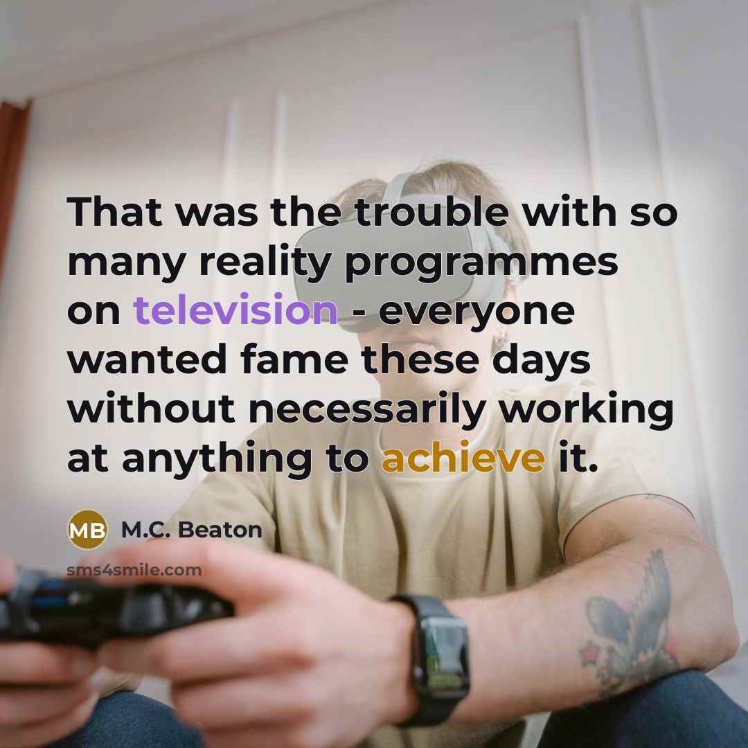 “That was the trouble with so many reality programmes on television - everyone wanted fame these days without necessarily working at anything to achieve it.” quote by M.C. Beaton