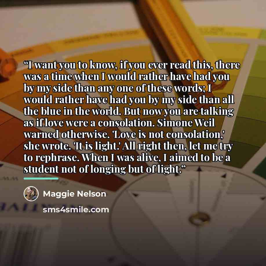 “I want you to know, if you ever read this, there was a time when I would rather have had you by my side than any one of these words; I would rather have had you by my side than all the blue in the world. But now you are talking as if love were a consolation. Simone Weil warned otherwise. 'Love is…” quote by Maggie Nelson